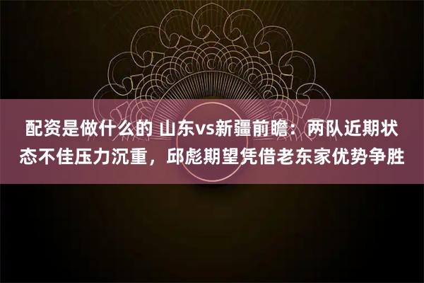 配资是做什么的 山东vs新疆前瞻：两队近期状态不佳压力沉重，邱彪期望凭借老东家优势争胜
