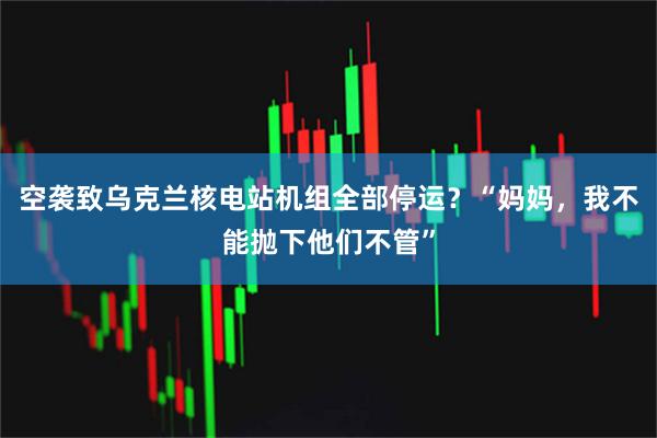 空袭致乌克兰核电站机组全部停运？“妈妈，我不能抛下他们不管”